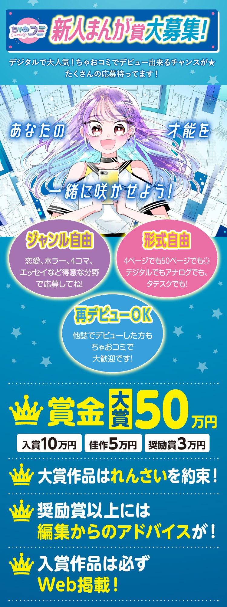ちゃおコミ新人まんが賞大募集! デジタルで大人気!ちゃおコミでデビュー出来るチャンスが!たくさんの応募待ってます! あなたの才能を一緒に咲かせよう! ジャンル自由 恋愛、ホラー4コマ、エッセイなど得意な分野で応募してね! 形式自由 4ページでも50ページでも◎ デジタルでもアナログでも、タテスクでも! 再デビューOK 他誌でデビューした方もちゃおコミで大歓迎です! 賞金大賞50万円 入賞10万円 佳作5万円 奨励賞3万円 大賞作品は連載を約束! 奨励賞以上には編集からのアドバイスが! 入賞作品は必ずweb掲載!